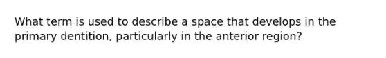 What term is used to describe a space that develops in the primary dentition, particularly in the anterior region?