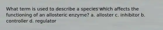 What term is used to describe a species which affects the functioning of an allosteric enzyme? a. alloster c. inhibitor b. controller d. regulator