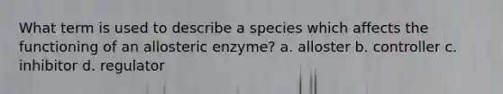 What term is used to describe a species which affects the functioning of an allosteric enzyme? a. alloster b. controller c. inhibitor d. regulator