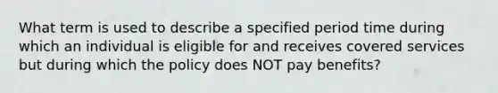 What term is used to describe a specified period time during which an individual is eligible for and receives covered services but during which the policy does NOT pay benefits?