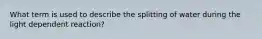 What term is used to describe the splitting of water during the light dependent reaction?