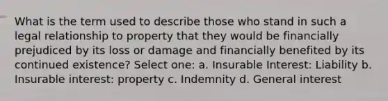 What is the term used to describe those who stand in such a legal relationship to property that they would be financially prejudiced by its loss or damage and financially benefited by its continued existence? Select one: a. Insurable Interest: Liability b. Insurable interest: property c. Indemnity d. General interest