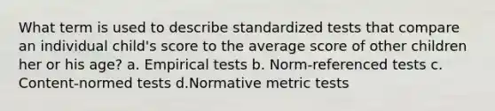 What term is used to describe standardized tests that compare an individual child's score to the average score of other children her or his age? a. Empirical tests b. Norm-referenced tests c. Content-normed tests d.Normative metric tests