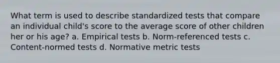 What term is used to describe standardized tests that compare an individual child's score to the average score of other children her or his age? a. Empirical tests b. Norm-referenced tests c. Content-normed tests d. Normative metric tests