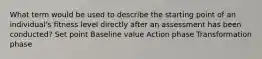 What term would be used to describe the starting point of an individual's fitness level directly after an assessment has been conducted? Set point Baseline value Action phase Transformation phase