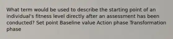 What term would be used to describe the starting point of an individual's fitness level directly after an assessment has been conducted? Set point Baseline value Action phase Transformation phase