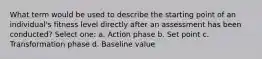 What term would be used to describe the starting point of an individual's fitness level directly after an assessment has been conducted? Select one: a. Action phase b. Set point c. Transformation phase d. Baseline value