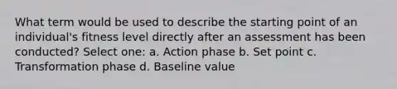 What term would be used to describe the starting point of an individual's fitness level directly after an assessment has been conducted? Select one: a. Action phase b. Set point c. Transformation phase d. Baseline value