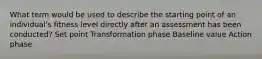 What term would be used to describe the starting point of an individual's fitness level directly after an assessment has been conducted? Set point Transformation phase Baseline value Action phase