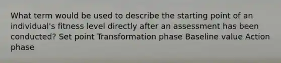 What term would be used to describe the starting point of an individual's fitness level directly after an assessment has been conducted? Set point Transformation phase Baseline value Action phase