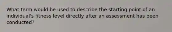 What term would be used to describe the starting point of an individual's fitness level directly after an assessment has been conducted?