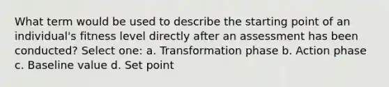 What term would be used to describe the starting point of an individual's fitness level directly after an assessment has been conducted? Select one: a. Transformation phase b. Action phase c. Baseline value d. Set point