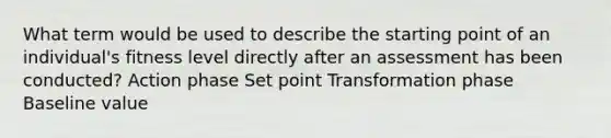 What term would be used to describe the starting point of an individual's fitness level directly after an assessment has been conducted? Action phase Set point Transformation phase Baseline value