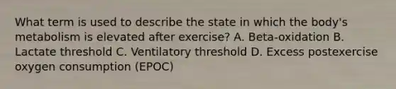 What term is used to describe the state in which the body's metabolism is elevated after exercise? A. Beta-oxidation B. Lactate threshold C. Ventilatory threshold D. Excess postexercise oxygen consumption (EPOC)