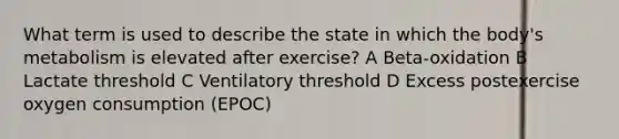 What term is used to describe the state in which the body's metabolism is elevated after exercise? A Beta-oxidation B Lactate threshold C Ventilatory threshold D Excess postexercise oxygen consumption (EPOC)