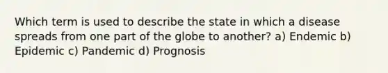 Which term is used to describe the state in which a disease spreads from one part of the globe to another? a) Endemic b) Epidemic c) Pandemic d) Prognosis