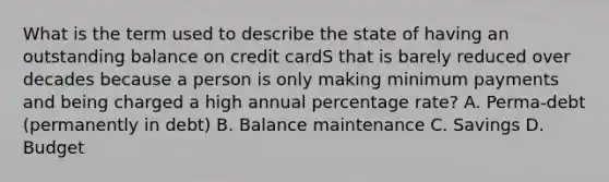 What is the term used to describe the state of having an outstanding balance on credit cardS that is barely reduced over decades because a person is only making minimum payments and being charged a high annual percentage rate? A. Perma-debt (permanently in debt) B. Balance maintenance C. Savings D. Budget