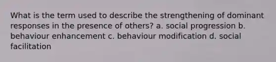 What is the term used to describe the strengthening of dominant responses in the presence of others? a. social progression b. behaviour enhancement c. behaviour modification d. social facilitation