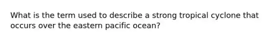 What is the term used to describe a strong tropical cyclone that occurs over the eastern pacific ocean?