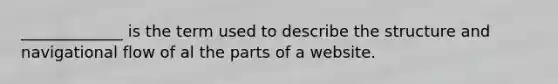 _____________ is the term used to describe the structure and navigational flow of al the parts of a website.