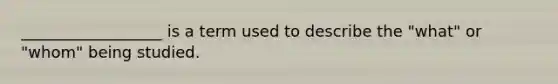 __________________ is a term used to describe the "what" or "whom" being studied.