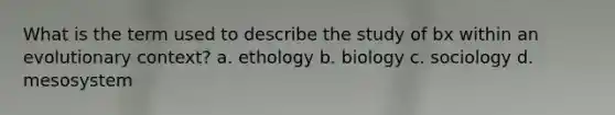 What is the term used to describe the study of bx within an evolutionary context? a. ethology b. biology c. sociology d. mesosystem