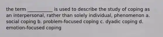 the term ___________ is used to describe the study of coping as an interpersonal, rather than solely individual, phenomenon a. social coping b. problem-focused coping c. dyadic coping d. emotion-focused coping