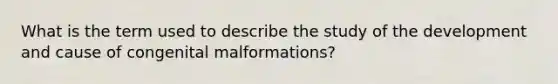 What is the term used to describe the study of the development and cause of congenital malformations?