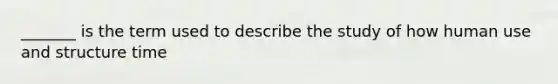 _______ is the term used to describe the study of how human use and structure time