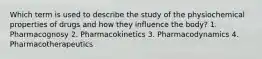 Which term is used to describe the study of the physiochemical properties of drugs and how they influence the body? 1. Pharmacognosy 2. Pharmacokinetics 3. Pharmacodynamics 4. Pharmacotherapeutics