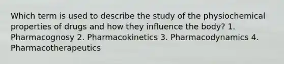 Which term is used to describe the study of the physiochemical properties of drugs and how they influence the body? 1. Pharmacognosy 2. Pharmacokinetics 3. Pharmacodynamics 4. Pharmacotherapeutics