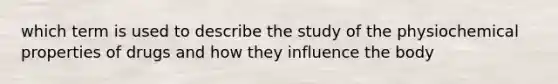 which term is used to describe the study of the physiochemical properties of drugs and how they influence the body