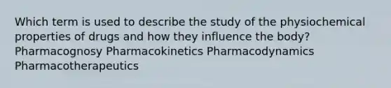 Which term is used to describe the study of the physiochemical properties of drugs and how they influence the body? Pharmacognosy Pharmacokinetics Pharmacodynamics Pharmacotherapeutics