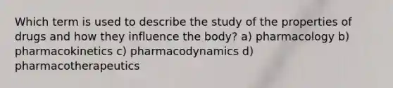 Which term is used to describe the study of the properties of drugs and how they influence the body? a) pharmacology b) pharmacokinetics c) pharmacodynamics d) pharmacotherapeutics