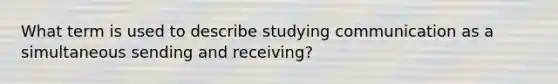 What term is used to describe studying communication as a simultaneous sending and receiving?