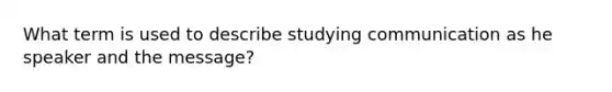 What term is used to describe studying communication as he speaker and the message?