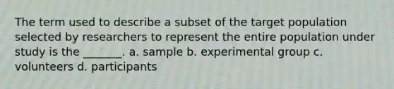 The term used to describe a subset of the target population selected by researchers to represent the entire population under study is the _______. a. sample b. experimental group c. volunteers d. participants