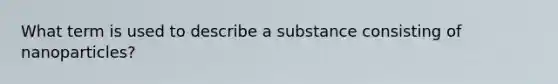 What term is used to describe a substance consisting of nanoparticles?