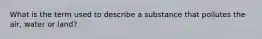 What is the term used to describe a substance that pollutes the air, water or land?