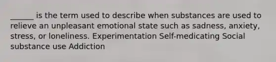 ______ is the term used to describe when substances are used to relieve an unpleasant emotional state such as sadness, anxiety, stress, or loneliness. Experimentation Self-medicating Social substance use Addiction