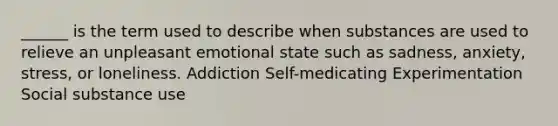 ______ is the term used to describe when substances are used to relieve an unpleasant emotional state such as sadness, anxiety, stress, or loneliness. Addiction Self-medicating Experimentation Social substance use