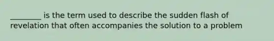 ________ is the term used to describe the sudden flash of revelation that often accompanies the solution to a problem