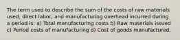 The term used to describe the sum of the costs of raw materials used, direct labor, and manufacturing overhead incurred during a period is: a) Total manufacturing costs b) Raw materials issued c) Period costs of manufacturing d) Cost of goods manufactured.