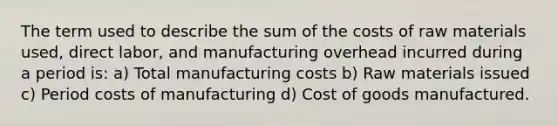 The term used to describe the sum of the costs of raw materials used, direct labor, and manufacturing overhead incurred during a period is: a) Total manufacturing costs b) Raw materials issued c) Period costs of manufacturing d) Cost of goods manufactured.