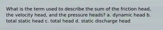 What is the term used to describe the sum of the friction head, the velocity head, and the pressure heads? a. dynamic head b. total static head c. total head d. static discharge head