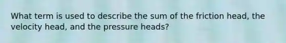 What term is used to describe the sum of the friction head, the velocity head, and the pressure heads?