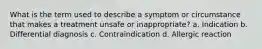 What is the term used to describe a symptom or circumstance that makes a treatment unsafe or inappropriate? a. Indication b. Differential diagnosis c. Contraindication d. Allergic reaction