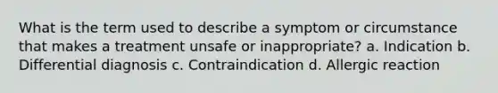 What is the term used to describe a symptom or circumstance that makes a treatment unsafe or inappropriate? a. Indication b. Differential diagnosis c. Contraindication d. Allergic reaction