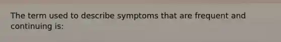 The term used to describe symptoms that are frequent and continuing is: