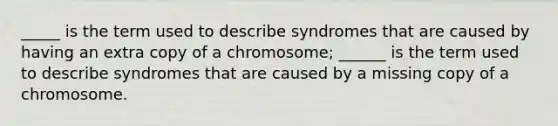 _____ is the term used to describe syndromes that are caused by having an extra copy of a chromosome; ______ is the term used to describe syndromes that are caused by a missing copy of a chromosome.